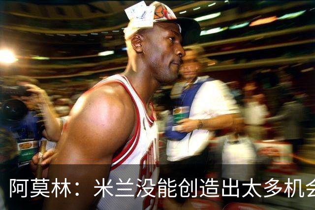 阿莫林：米兰没能创造出太多机会，拉比奥疲劳而莫雷拉两天没训练